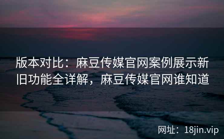 版本对比：麻豆传媒官网案例展示新旧功能全详解，麻豆传媒官网谁知道