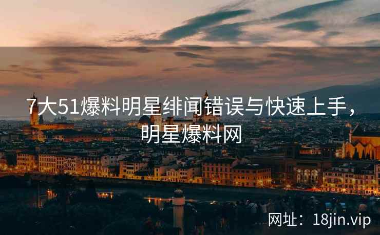 7大51爆料明星绯闻错误与快速上手，明星爆料网