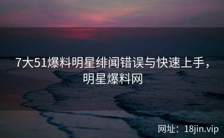 7大51爆料明星绯闻错误与快速上手，明星爆料网