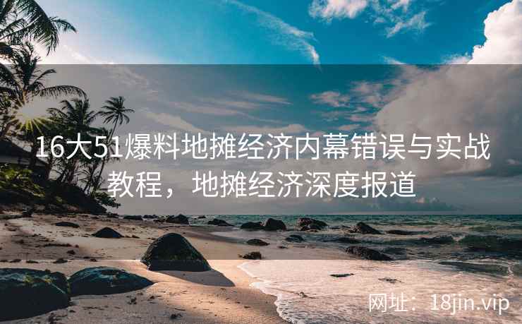 16大51爆料地摊经济内幕错误与实战教程，地摊经济深度报道