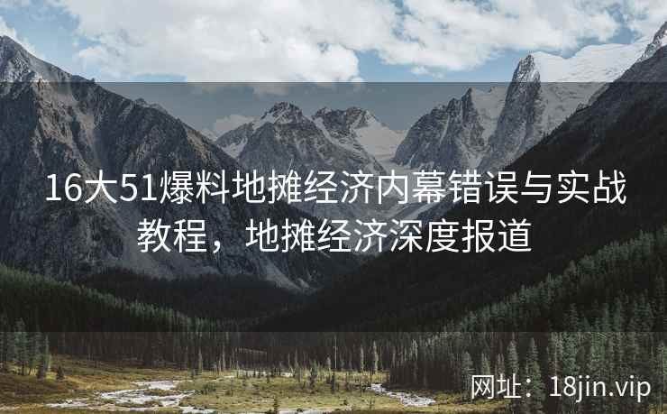 16大51爆料地摊经济内幕错误与实战教程，地摊经济深度报道
