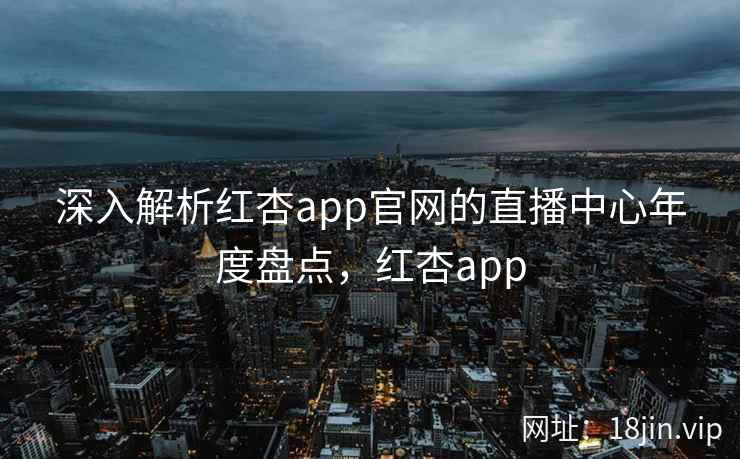 深入解析红杏app官网的直播中心年度盘点，红杏app