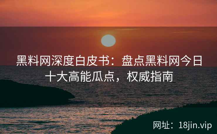 黑料网深度白皮书：盘点黑料网今日十大高能瓜点，权威指南