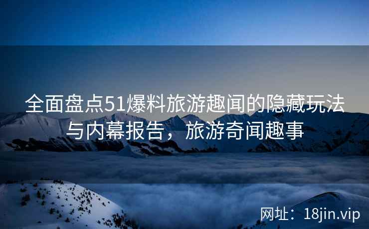 全面盘点51爆料旅游趣闻的隐藏玩法与内幕报告，旅游奇闻趣事