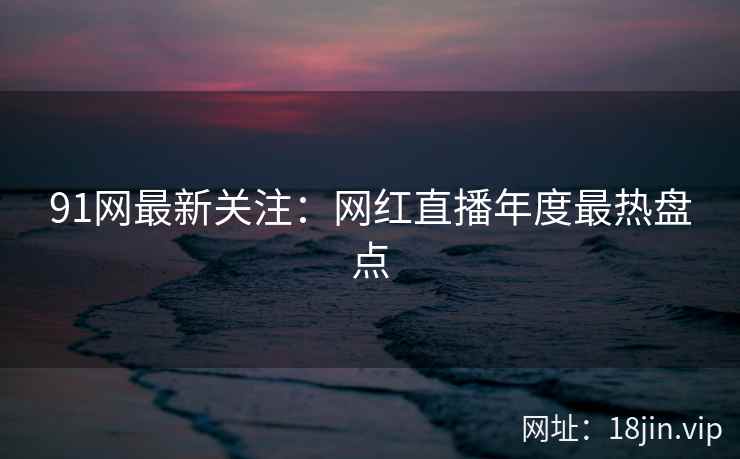 91网最新关注：网红直播年度最热盘点