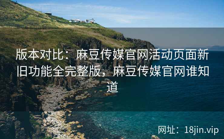 版本对比：麻豆传媒官网活动页面新旧功能全完整版，麻豆传媒官网谁知道