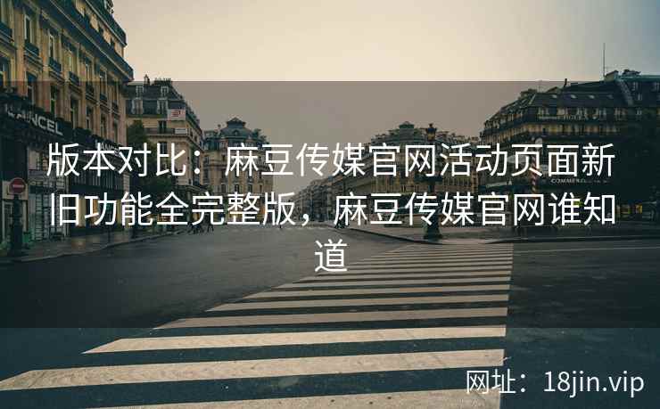 版本对比：麻豆传媒官网活动页面新旧功能全完整版，麻豆传媒官网谁知道