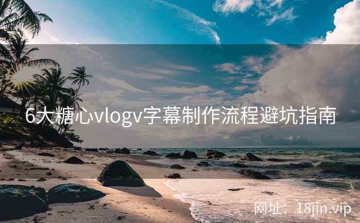 6大糖心vlogv字幕制作流程避坑指南