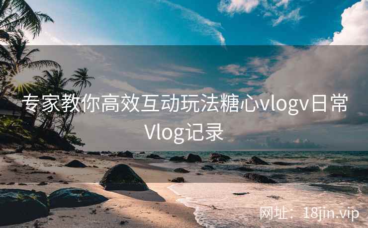 专家教你高效互动玩法糖心vlogv日常Vlog记录