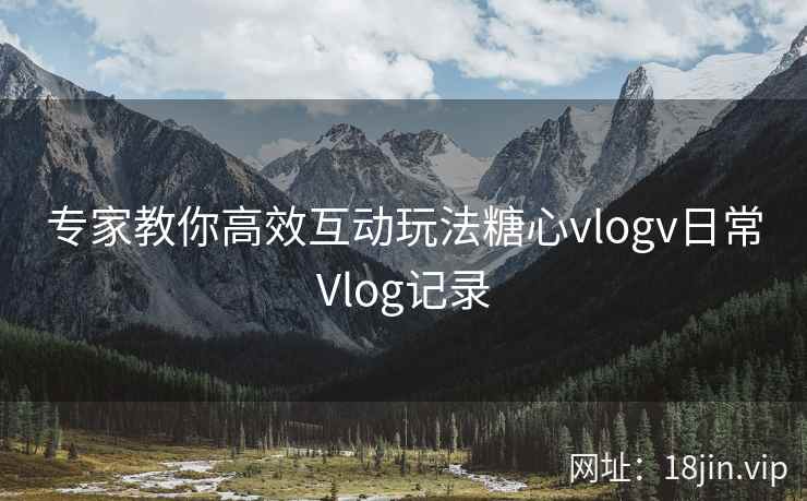 专家教你高效互动玩法糖心vlogv日常Vlog记录