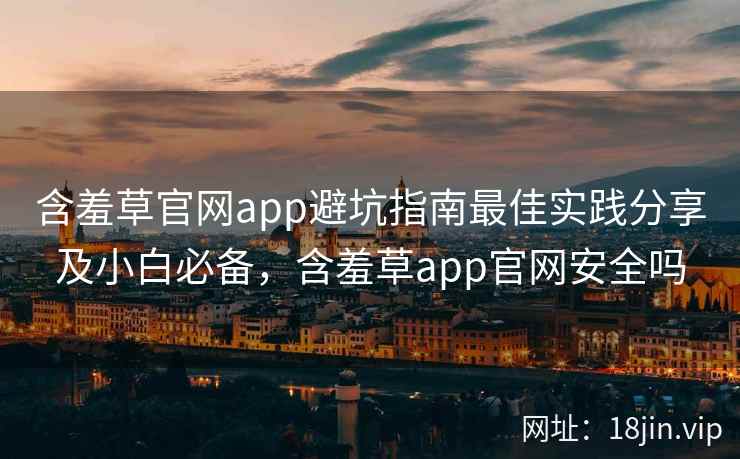 含羞草官网app避坑指南最佳实践分享及小白必备，含羞草app官网安全吗
