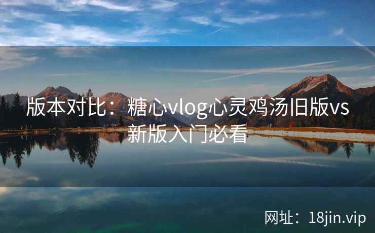 版本对比：糖心vlog心灵鸡汤旧版vs新版入门必看
