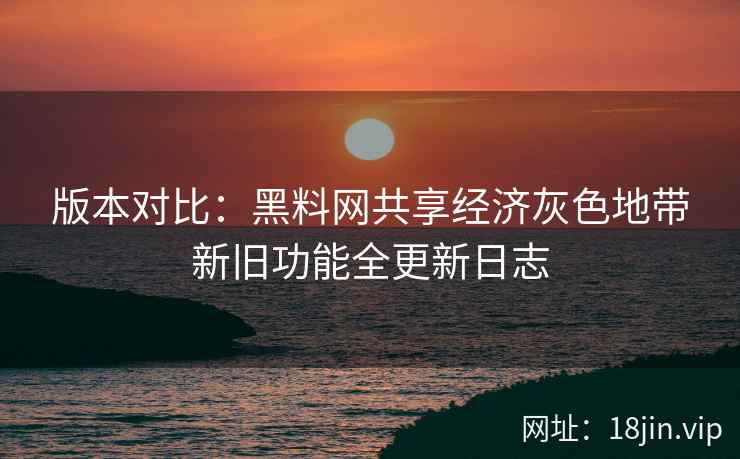 版本对比：黑料网共享经济灰色地带新旧功能全更新日志