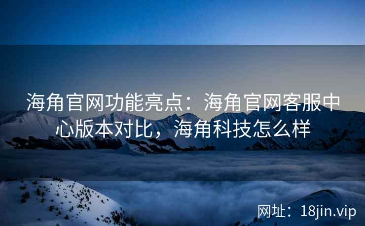 海角官网功能亮点：海角官网客服中心版本对比，海角科技怎么样