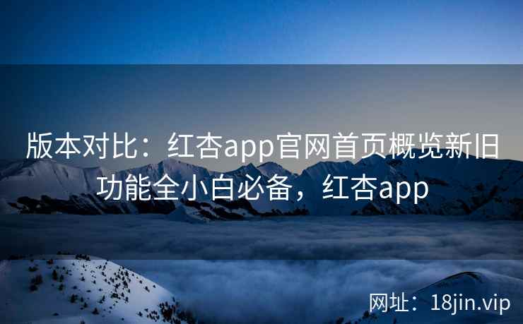 版本对比：红杏app官网首页概览新旧功能全小白必备，红杏app