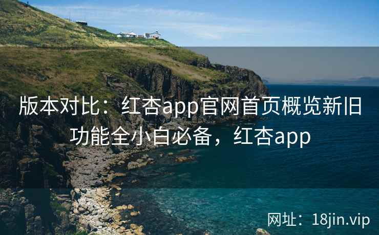 版本对比：红杏app官网首页概览新旧功能全小白必备，红杏app