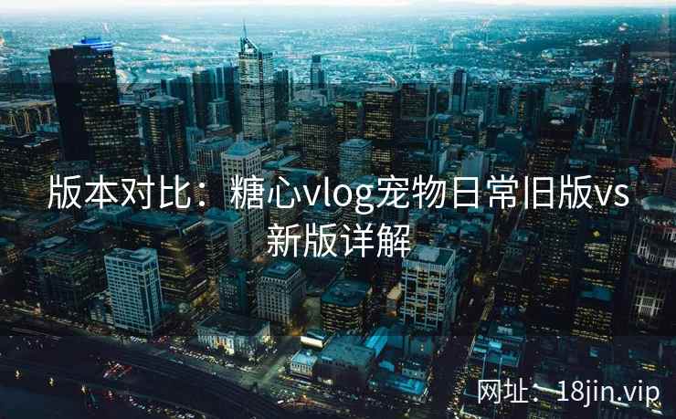 版本对比：糖心vlog宠物日常旧版vs新版详解