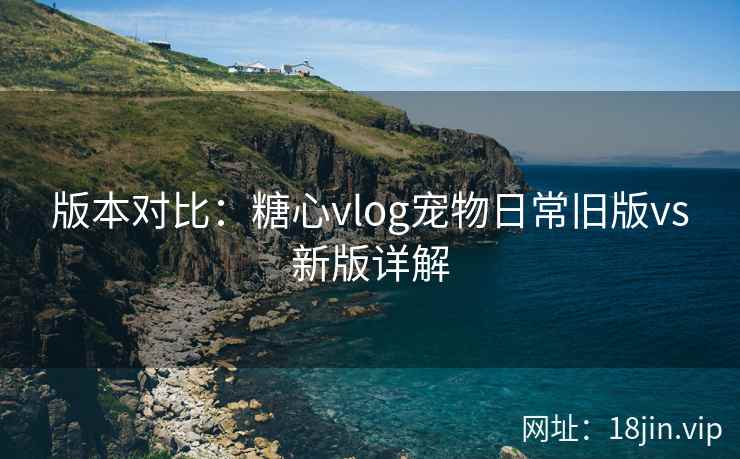 版本对比：糖心vlog宠物日常旧版vs新版详解