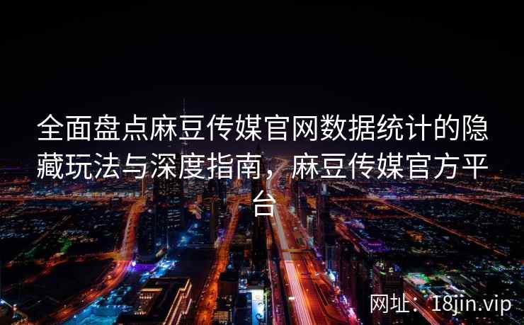 全面盘点麻豆传媒官网数据统计的隐藏玩法与深度指南，麻豆传媒官方平台
