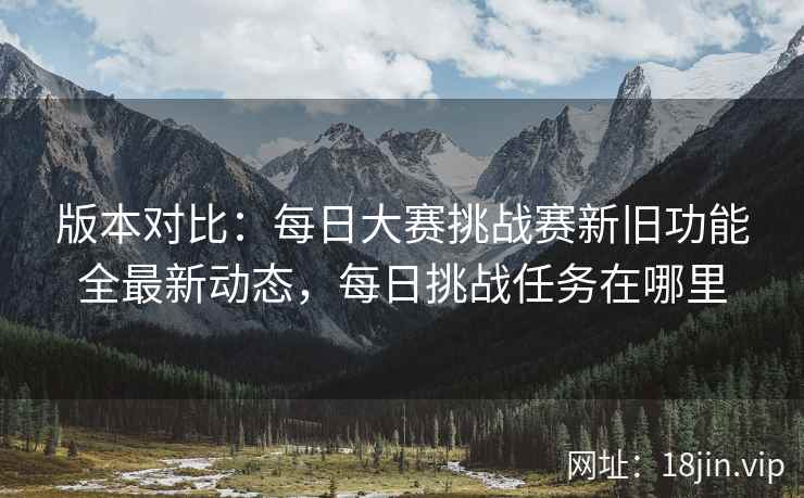 版本对比：每日大赛挑战赛新旧功能全最新动态，每日挑战任务在哪里