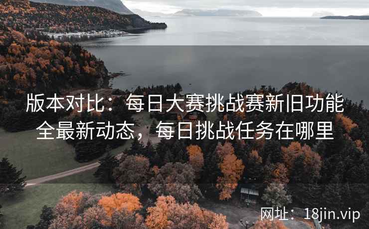 版本对比：每日大赛挑战赛新旧功能全最新动态，每日挑战任务在哪里