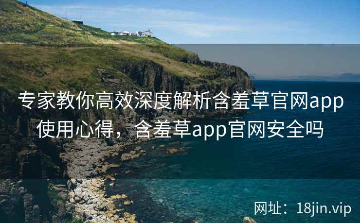 专家教你高效深度解析含羞草官网app使用心得，含羞草app官网安全吗