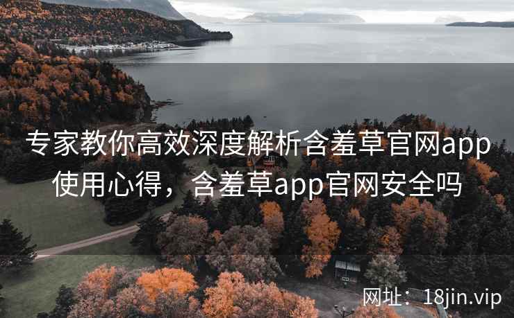 专家教你高效深度解析含羞草官网app使用心得，含羞草app官网安全吗