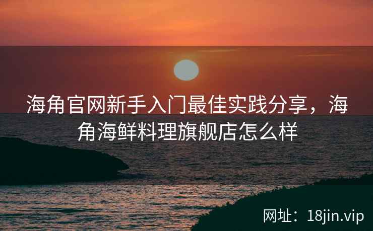 海角官网新手入门最佳实践分享，海角海鲜料理旗舰店怎么样