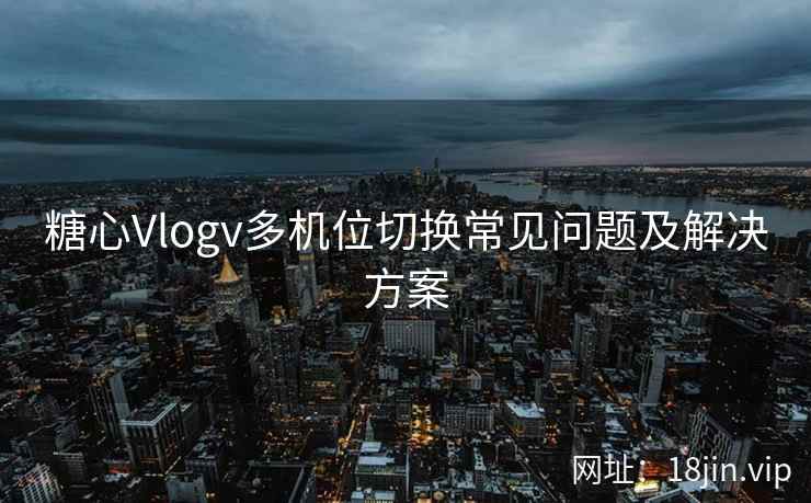 糖心Vlogv多机位切换常见问题及解决方案
