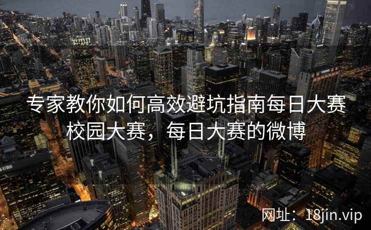 专家教你如何高效避坑指南每日大赛校园大赛，每日大赛的微博