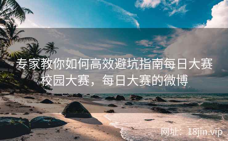 专家教你如何高效避坑指南每日大赛校园大赛，每日大赛的微博