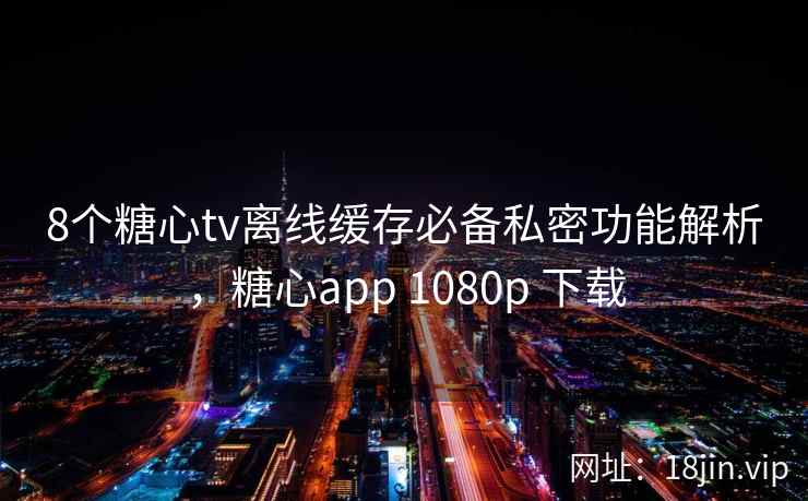 8个糖心tv离线缓存必备私密功能解析，糖心app 1080p 下载