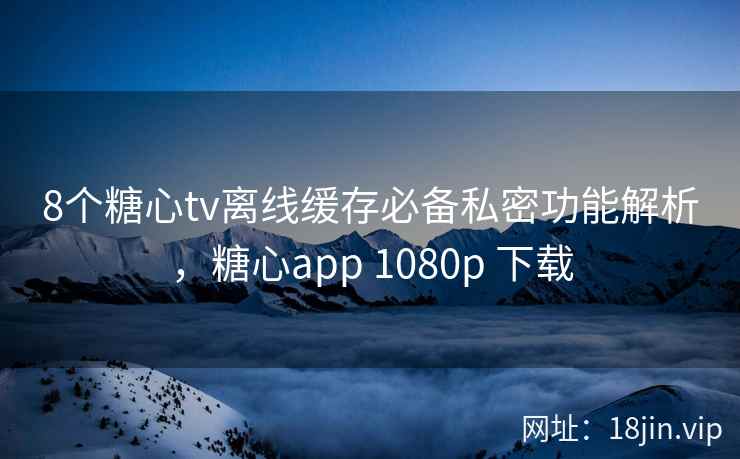 8个糖心tv离线缓存必备私密功能解析，糖心app 1080p 下载