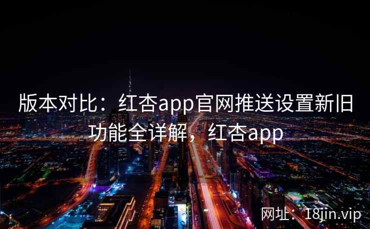 版本对比：红杏app官网推送设置新旧功能全详解，红杏app