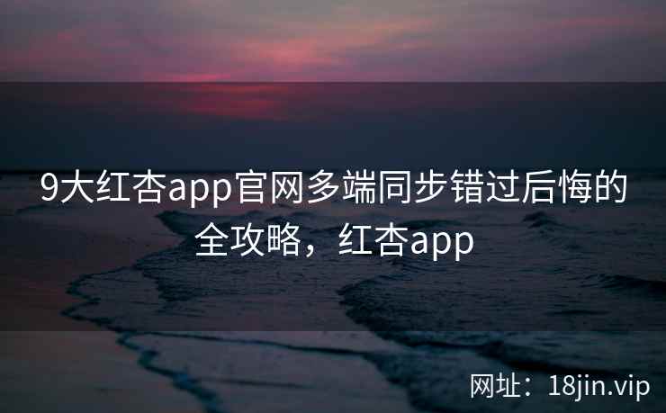 9大红杏app官网多端同步错过后悔的全攻略，红杏app