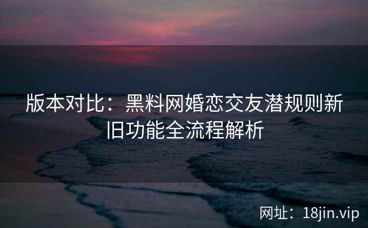 版本对比：黑料网婚恋交友潜规则新旧功能全流程解析