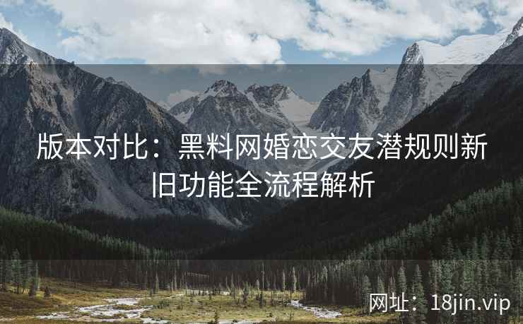 版本对比：黑料网婚恋交友潜规则新旧功能全流程解析  第2张