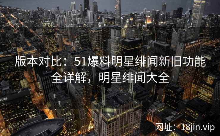 版本对比：51爆料明星绯闻新旧功能全详解，明星绯闻大全  第2张