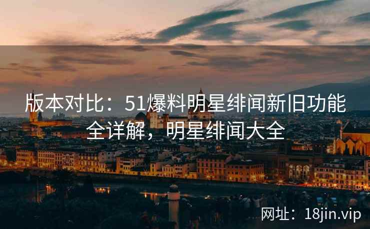版本对比：51爆料明星绯闻新旧功能全详解，明星绯闻大全