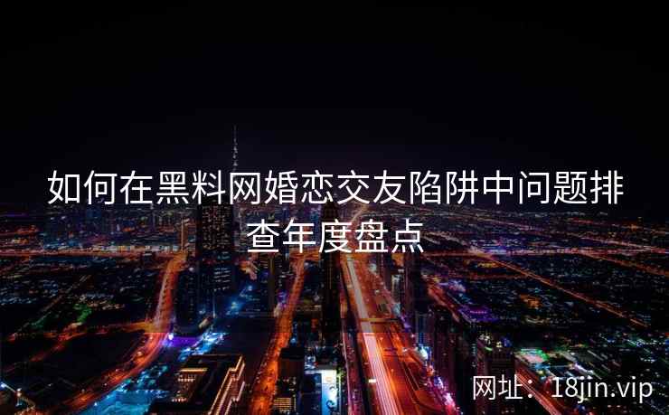 如何在黑料网婚恋交友陷阱中问题排查年度盘点