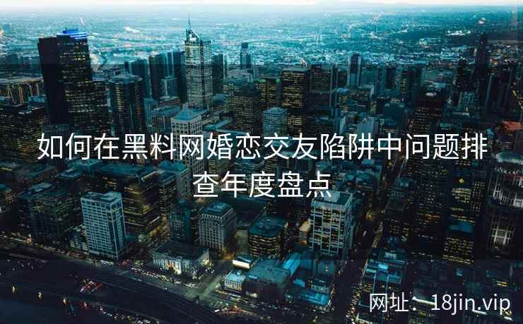 如何在黑料网婚恋交友陷阱中问题排查年度盘点  第2张