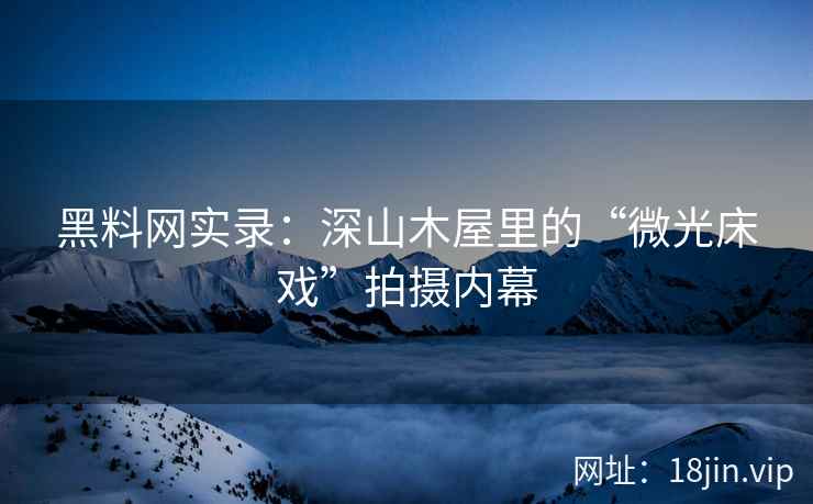 黑料网实录：深山木屋里的“微光床戏”拍摄内幕