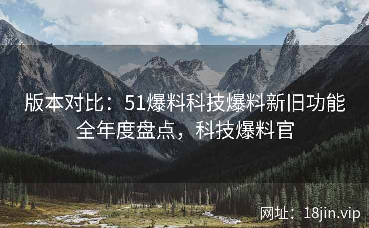 版本对比：51爆料科技爆料新旧功能全年度盘点，科技爆料官  第1张