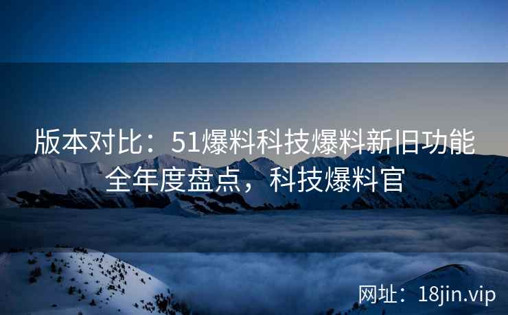 版本对比：51爆料科技爆料新旧功能全年度盘点，科技爆料官  第2张