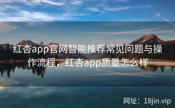 红杏app官网智能推荐常见问题与操作流程，红杏app质量怎么样  第1张