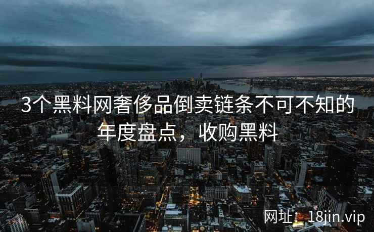 3个黑料网奢侈品倒卖链条不可不知的年度盘点，收购黑料