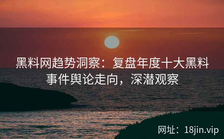 黑料网趋势洞察：复盘年度十大黑料事件舆论走向，深潜观察