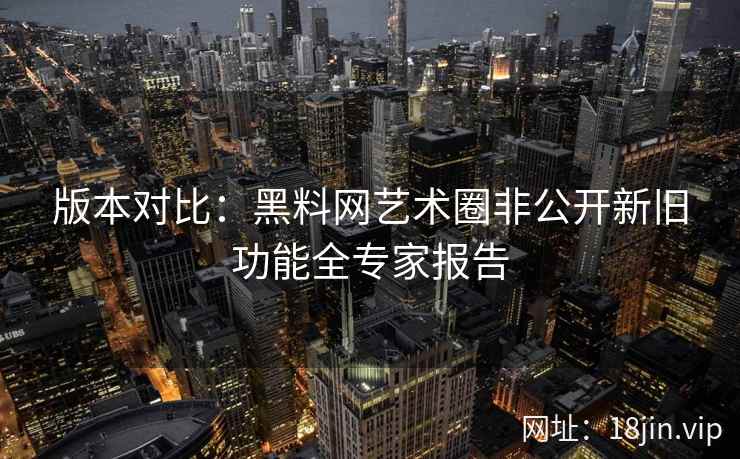 版本对比：黑料网艺术圈非公开新旧功能全专家报告  第1张