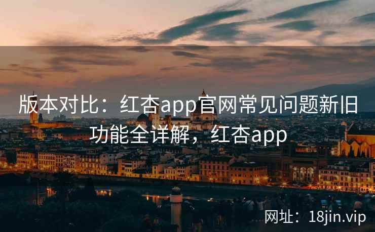 版本对比：红杏app官网常见问题新旧功能全详解，红杏app