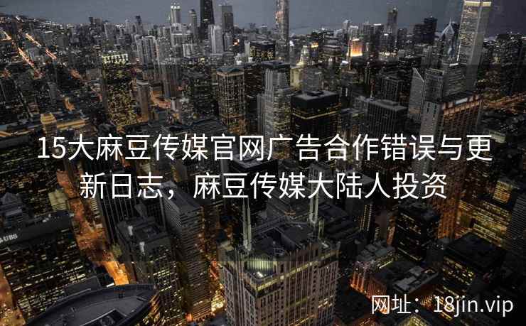 15大麻豆传媒官网广告合作错误与更新日志，麻豆传媒大陆人投资  第1张